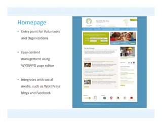 Homepage
• Entry point for Volunteers 
  and Organizations
  and Organizations


• Easy content
  management using 
  WYSIWYG page editor


• Integrates with social 
  media, such as WordPress
  media such as WordPress
  blogs and Facebook
 