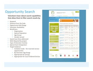 Opportunity Search
 pp       y
 Volunteers have robust search capabilities 
 that allow them to filter search results by:
 •   Keyword
       y
 •   Distance from Zip Code
 •   Opportunity Date Range
 •   Volunteer Availability 
 •   Beneficiary 
         • Organization
         • Special Population
         • Age Group
         • Gender served
 •   Social Issue Area addressed
 •   Skills Required by project
 •   Type of Volunteer Activity
 •   Special Event designation
 •   Target Audience 
         • Invitation Code – for reserved service
             Invitation Code  for reserved service 
             opportunities
         • By Volunteer Age Range
         • Appropriate for Groups
         • Appropriate for Court‐Ordered Service
 