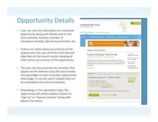 Opportunity Details
Opportunity Details
• User can view the description of a volunteer 
  opportunity along with details such as the 
  time and date, location, number of 
  time and date location number of
  volunteers needed, special requirements, etc.

• If there are other active occurrences of the 
  opportunity, the user will find a link that will 
  opportunity the user will find a link that will
  take them to the search results showing all 
  other active occurrences of the opportunity

• The user can also promote the activities that
  The user can also promote the activities that 
  appear on the website using the social media 
  sharing widget on each volunteer opportunity 
  detail page, or via the search widget that can 
  be embedded into external websites. 

• Depending on the registration type, the 
  opportunity will either display a button to 
  “sign up” or “express interest” along with 
  options for teams.
 