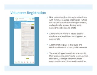 Volunteer Registration
Volunteer Registration
                         • New users complete the registration form 
                           with minimal required information (which 
                           can include custom questions you create), 
                                              q         y         ),
                           and optionally answer demographic 
                           questions and upload a photo

                         • A new contact record is added to your 
                           database and workflows are triggered as 
                           appropriate 

                         • A confirmation page is displayed and 
                           confirmation email is sent to the new user

                         • The user is logged in and can now modify 
                           their user profile, join/create teams, define 
                           their skills, and sign‐up for volunteer 
                           opportunities and other service activities
                           opportunities and other service activities
 