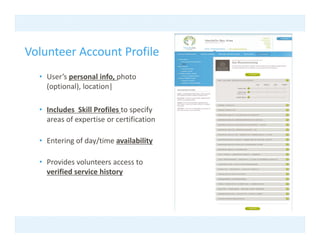 Volunteer Account Profile
  • User’s personal info photo
    User s personal info, photo 
    (optional), location|

  • I l d Skill P fil t
    Includes  Skill Profiles to specify 
                                    if
    areas of expertise or certification

  • E t i
    Entering of day/time availability
              f d /ti       il bilit

  • Provides volunteers access to 
    verified service history
       ifi d     i hi t
 