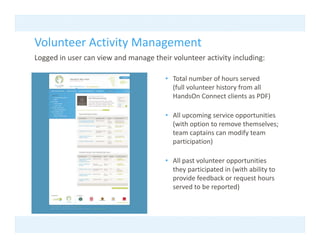 Volunteer Activity Management
Volunteer Activity Management
Logged in user can view and manage their volunteer activity including:

                                       • T t l
                                         Total number of hours served
                                                    b    fh           d
                                         (full volunteer history from all 
                                         HandsOn Connect clients as PDF)

                                       • All upcoming service opportunities 
                                         (with option to remove themselves; 
                                         team captains can modify team 
                                         participation)
                                              i i i )

                                       • All past volunteer opportunities 
                                         they participated in (with ability to 
                                         they participated in (with ability to
                                         provide feedback or request hours 
                                         served to be reported)
 