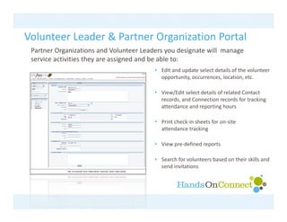 Volunteer Leader & Partner Organization Portal
                             g
 Partner Organizations and Volunteer Leaders you designate will  manage 
 service activities they are assigned and be able to:
                                          • Edit d d t
                                            Edit and update select details of the volunteer 
                                                              l t d t il f th       l t
                                            opportunity, occurrences, location, etc.

                                          • View/Edit select details of related Contact 
                                            records, and Connection records for tracking 
                                            attendance and reporting hours

                                          • Print check‐in sheets for on‐site 
                                            attendance tracking

                                          • View pre‐defined reports

                                          • Search for volunteers based on their skills and 
                                            send invitations
 