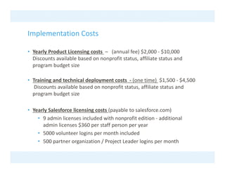 Implementation Costs
I l     t ti C t

• Yearly Product Licensing costs  – (annual fee) $2,000 ‐ $10,000  
       y                 g          (          )$ ,         $ ,
  Discounts available based on nonprofit status, affiliate status and 
  program budget size

• Training and technical deployment costs  ‐ (one time)  $1,500 ‐ $4,500
   Discounts available based on nonprofit status, affiliate status and 
  program budget size

• Yearly Salesforce licensing costs (payable to salesforce.com) 
    • 9 admin licenses included with nonprofit edition ‐ additional
      9 admin licenses included with nonprofit edition  additional 
      admin licenses $360 per staff person per year
    • 5000 volunteer logins per month included 
    • 500 partner organization / Project Leader logins per month
      500 partner organization / Project Leader logins per month
 