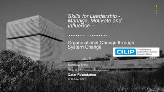 Skills for Leadership -
Manage, Motivate and
Influence –
Organisational Change through
System Change
Matthew Platt
Head of Information Management
Qatar Foundation
28 October 2021
 