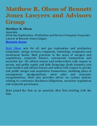Matthew R. Olson of Bennett
Jones Lawyers and Advisors
Group
Matthew R. Olson
Associate
Oil & Gas Exploration, Production and Service Company Corporate
Lawyer at Bennett Jones Calgary
Bennett Jones
Matt Olson acts for oil and gas exploration and production
companies, energy services companies, technology companies and
investment banks. Matt practices in the areas of mergers and
acquisitions, corporate finance, commercial transactions and
securities law. He advises issuers and underwriters with respect to
private and public equity and debt financings (both domestic and
cross-border) and advises buyers and sellers with respect to private
and public merger and acquisition transactions, including plans of
arrangement, amalgamations, asset sales and corporate
reorganizations. Matt also provides advice on various matters
relating to continuous disclosure obligations, securities regulations
and corporate governance.
Matt joined the firm as an associate after first articling with the
firm.
 