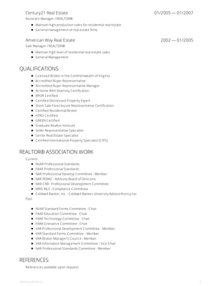 Century21 Real Estate 01/2005 — 01/2007
American Way Real Estate 2002 — 01/2005
Assistant Manager / REALTOR®
Maintain high production sales for residential real estate
General management of real estate firms
Sale Manager / REALTOR®
Maintain high level of residential real estate sales
General Management
QUALIFICATIONS
Licensed Broker in the Commonwealth of Virginia
Accredited Buyer Representative
Accredited Buyer Representative Manager
At Home With Diversity Certification
BPOR Certified
Certified Distressed Property Expert
Short Sale Foreclosure Representative Certification
Certified Residential Broker
ePRO Certified
GREEN Certified
Graduate Realtor Institute
Seller Representative Specialist
Senior Real Estate Specialist
Certified International Property Specialist (CIPS)
REALTOR® ASSOCIATION WORK
Current
NVAR Professional Standards
FAAR Professional Standards
NAR Professional Develop Committee - Member
NAR REBAC - Advisory Board of Directors
NAR CRB - Professional Development Committee
MRIS MLS - Compliance Committee
Coldwell Banker, Inc. - Coldwell Banker University Advisor/Instructor
Past
NVAR Standard Forms Committee - Chair
FAAR Education Committee - Chair
FAAR Technology Committee - Chair
FAAR Grievance Committee - Chair
VAR Professional Development Committee - Member
VAR Standard Forms Committee - Member
VAR Broker Manager's Council - Member
VAR Information Management Committee - Vice Chair
NAR Professional Standards Committee - Member
REFERENCES
References available upon request.
Matthew Rathbun 2
 