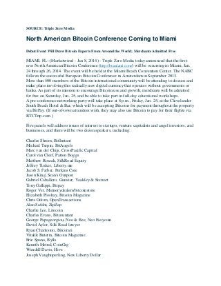 SOURCE: Triple Zero Media

North American Bitcoin Conference Coming to Miami
Debut Event Will Draw Bitcoin Experts From Around the World; Merchants Admitted Free

MIAMI, FL--(Marketwired - Jan 8, 2014) - Triple Zero Media today announced that the firstever North American Bitcoin Conference (http://btcmiami.com/) will be occurring in Miami, Jan.
24 through 26, 2014. The event will be held at the Miami Beach Convention Center. The NABC
follows the successful European Bitcoin Conference in Amsterdam in September 2013.
More than 500 members of the Bitcoin international community will be attending to discuss and
make plans involving this radically new digital currency that operates without governments or
banks. As part of its mission to encourage Bitcoin use and growth, merchants will be admitted
for free on Saturday, Jan. 25, and be able to take part in full-day educational workshops.
A pre-conference networking party will take place at 8 p.m., Friday, Jan. 24, at the Clevelander
South Beach Hotel & Bar, which will be accepting Bitcoins for payment throughout the property
via BitPay. (If out-of-town attendees wish, they may also use Bitcoin to pay for their flights via
BTCTrip.com.)
Five panels will address issues of interest to startups, venture capitalists and angel investors, and
businesses, and there will be two dozen speakers, including:
Charles Shrem, BitInstant
Michael Terpin, BitAngels
Marc van der Chijs, CrossPacific Capital
Carol van Cleef, Patton Boggs
Matthew Roszak, SilkRoad Equity
Jeffrey Tucker, Liberty.me
Jacob S. Farber, Perkins Coie
Jason King, Sean's Outpost
Gabriel Caballero, Gunster, Yoakley & Stewart
Tony Gallippi, Bitpay
Roger Ver, Memorydealers/bitcoinstore
Elizabeth Ploshay, Bitcoin Magazine
Chris Odom, OpenTransactions
Alan Safahi, ZipZap
Charlie Lee, Litecoin
Charles Evans, Bitcountant
George Papageorgiou, Neo & Bee, Neo Easycoin
David Aylor, Silk Road lawyer
Ryan Charleston, Bitcorati
Vitalik Buterin, Bitcoin Magazine
Eric Spano, Bylls
Kennth Metral, CoinGig
Wendell Davis, Hive
Joseph Vaughnperling, New Liberty Dollar

 