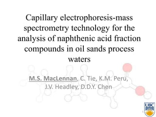Capillary electrophoresis-mass
spectrometry technology for the
analysis of naphthenic acid fraction
compounds in oil sands process
waters
M.S. MacLennan, C. Tie, K.M. Peru,
J.V. Headley, D.D.Y. Chen
1
 