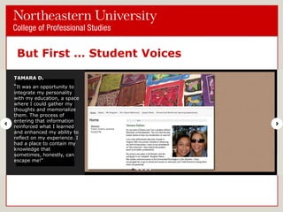But First … Student Voices
TAMARA D.

―It was an opportunity to

integrate my personality
with my education, a space
where I could gather my
thoughts and memorialize
them. The process of
entering that information
reinforced what I learned
and enhanced my ability to
reflect on my experience. I
had a place to contain my
knowledge that sometimes,
honestly, can escape me!‖

 