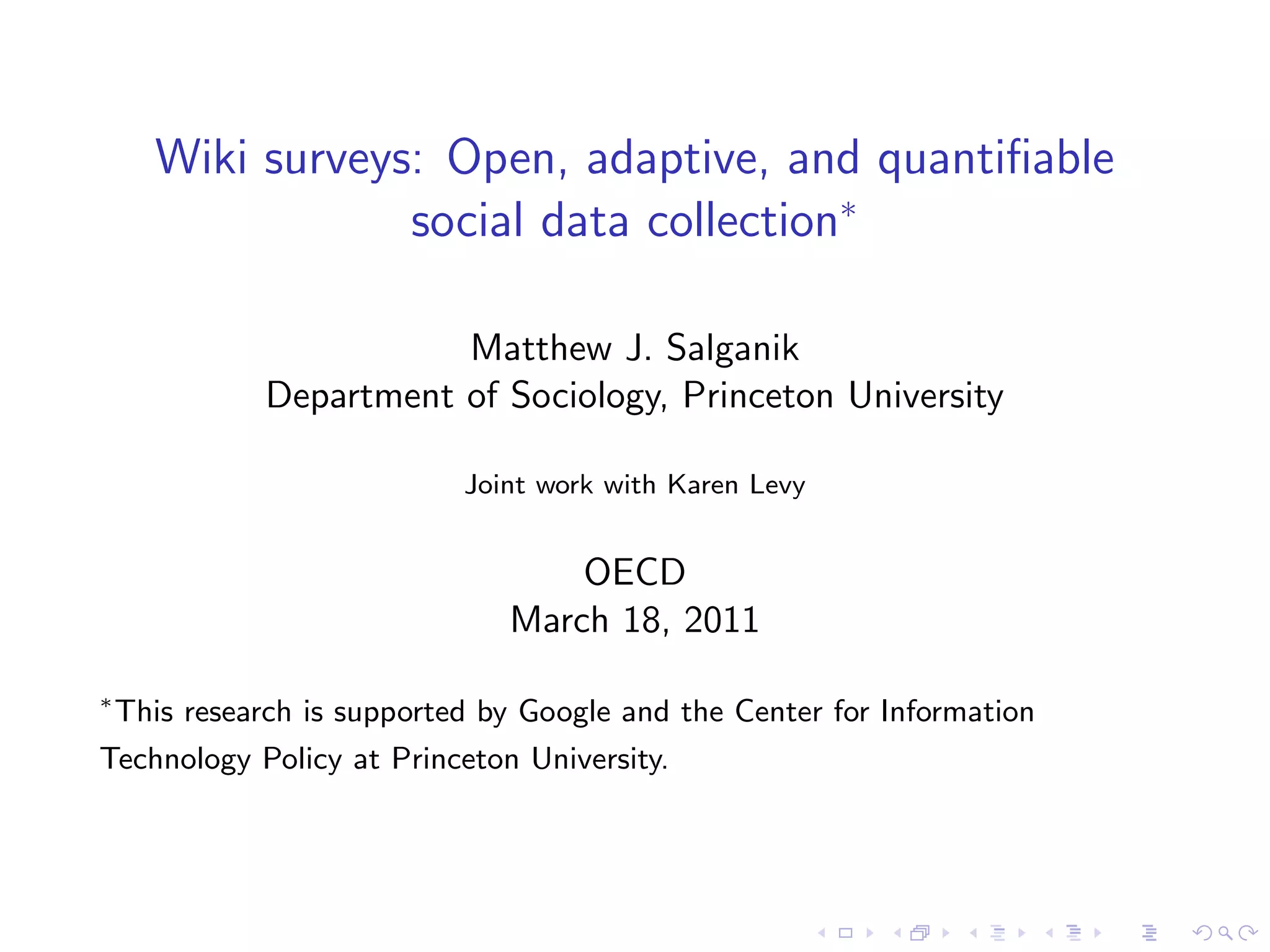 Wiki surveys: Open, adaptive, and quantifiable
                  social data collection∗
                         Matthew J. Salganik
              Department of Sociology, Princeton University
                             Joint work with Karen Levy
                                    OECD
                                March 18, 2011
∗
    This research is supported by Google and the Center for Information
Technology Policy at Princeton University.