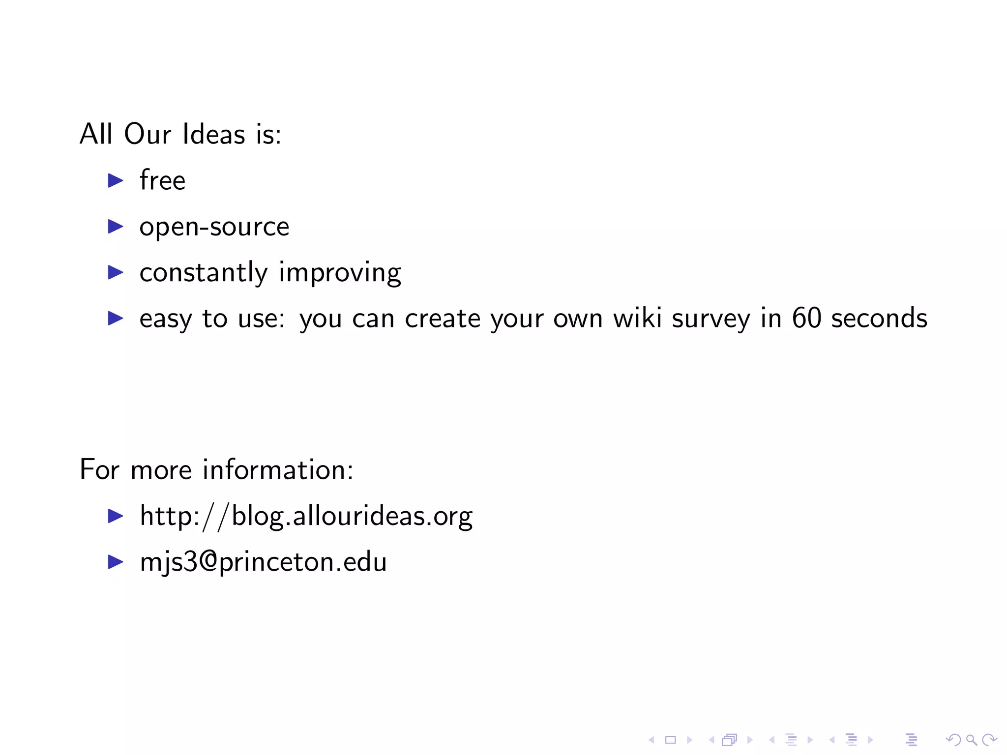 All Our Ideas is:
     free
     open-source
     constantly improving
     easy to use: you can create your own wiki survey in 60 seconds
For more information:
     http://blog.allourideas.org
     mjs3@princeton.edu