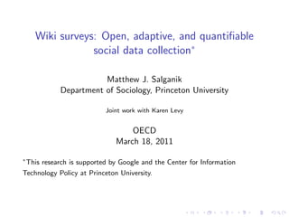 Wiki surveys: Open, adaptive, and quantiﬁable
                  social data collection∗

                         Matthew J. Salganik
              Department of Sociology, Princeton University

                             Joint work with Karen Levy


                                    OECD
                                March 18, 2011
∗
    This research is supported by Google and the Center for Information
Technology Policy at Princeton University.
 