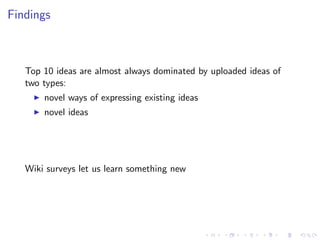 Findings



   Top 10 ideas are almost always dominated by uploaded ideas of
   two types:
       novel ways of expressing existing ideas
       novel ideas




   Wiki surveys let us learn something new
 