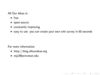 All Our Ideas is:
     free
     open-source
     constantly improving
     easy to use: you can create your own wiki survey in 60 seconds




For more information:
     http://blog.allourideas.org
     mjs3@princeton.edu
 