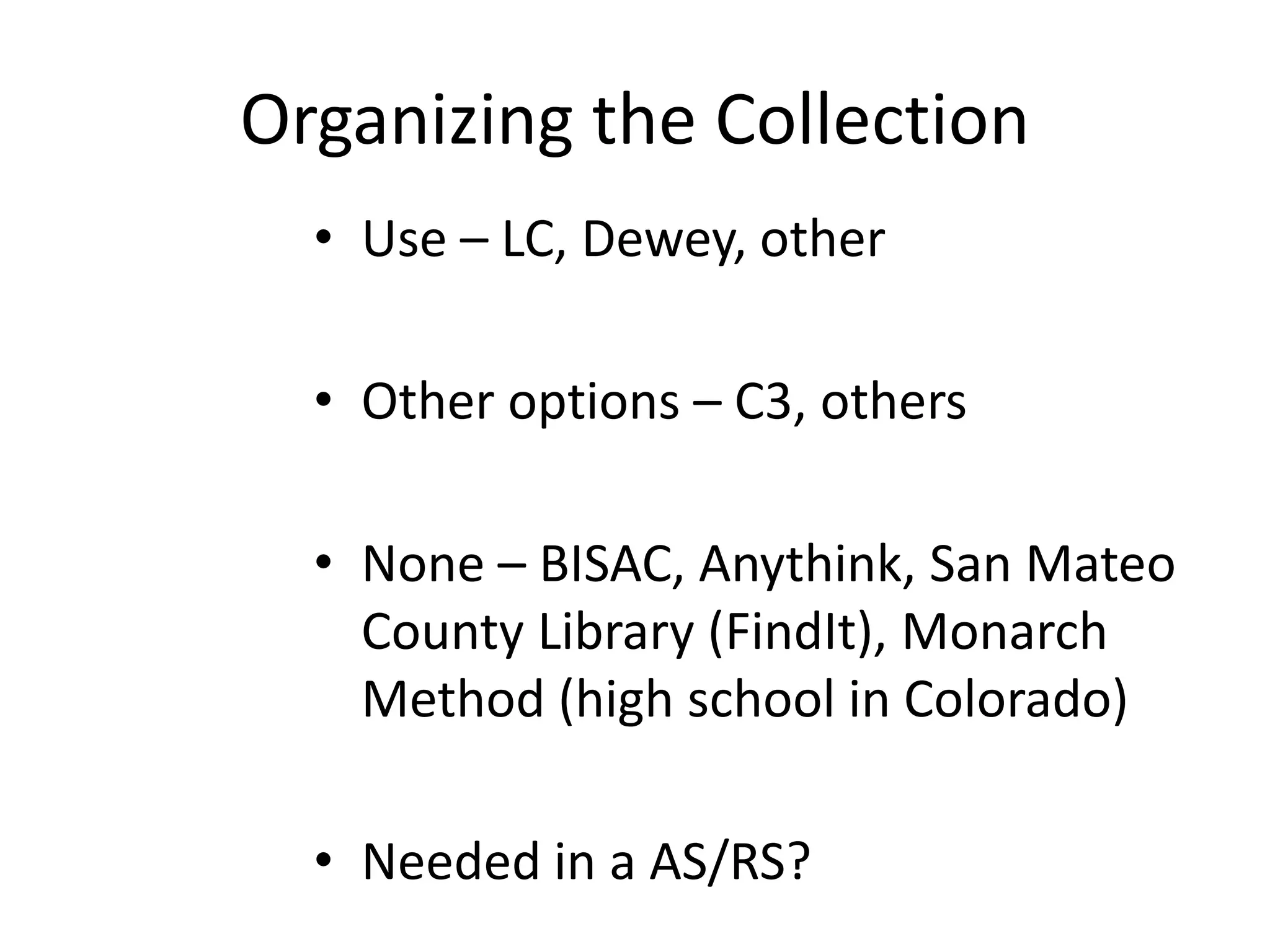 Organizing the Collection
• Use – LC, Dewey, other
• Other options – C3, others
• None – BISAC, Anythink, San Mateo
County Library (FindIt), Monarch
Method (high school in Colorado)
• Needed in a AS/RS?
 