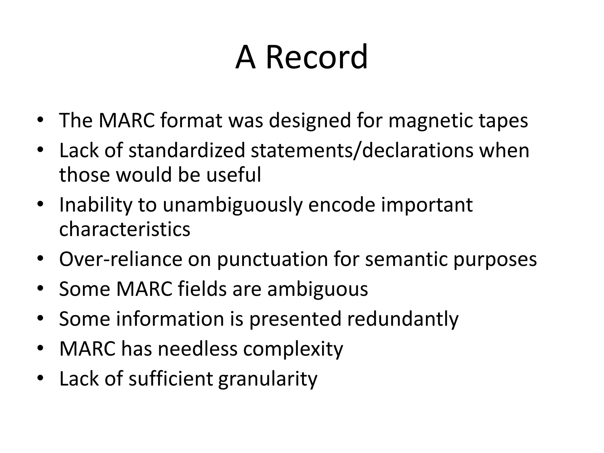 A Record
• The MARC format was designed for magnetic tapes
• Lack of standardized statements/declarations when
those would be useful
• Inability to unambiguously encode important
characteristics
• Over-reliance on punctuation for semantic purposes
• Some MARC fields are ambiguous
• Some information is presented redundantly
• MARC has needless complexity
• Lack of sufficient granularity
 