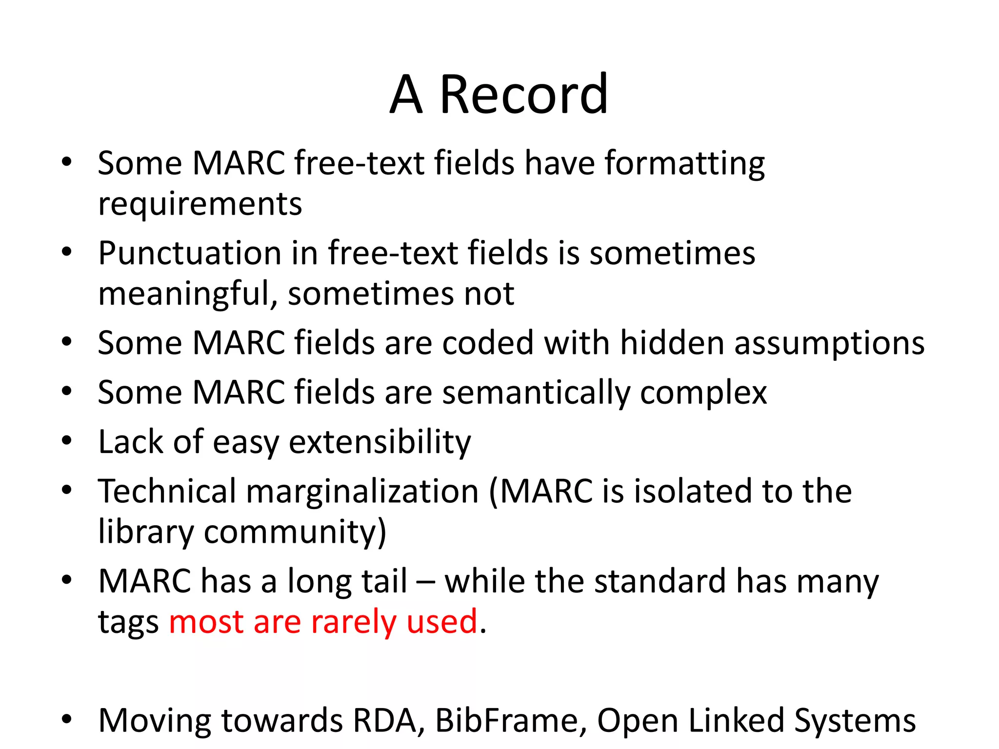 A Record
• Some MARC free-text fields have formatting
requirements
• Punctuation in free-text fields is sometimes
meaningful, sometimes not
• Some MARC fields are coded with hidden assumptions
• Some MARC fields are semantically complex
• Lack of easy extensibility
• Technical marginalization (MARC is isolated to the
library community)
• MARC has a long tail – while the standard has many
tags most are rarely used.
• Moving towards RDA, BibFrame, Open Linked Systems
 