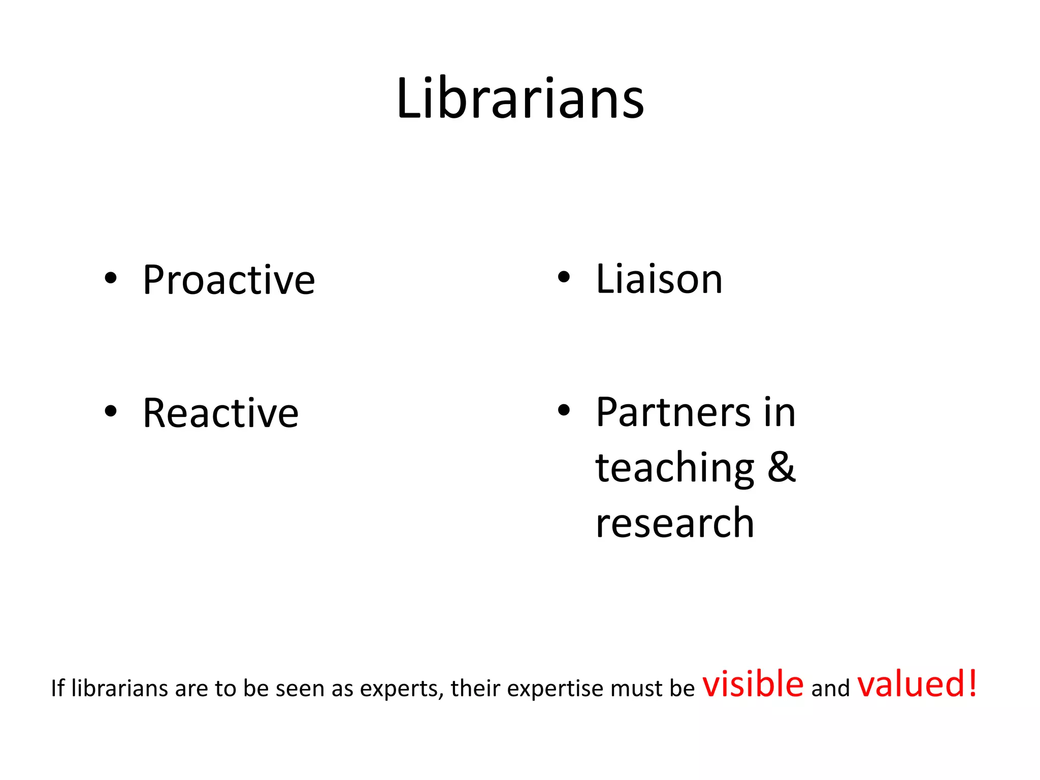 Librarians
• Proactive
• Reactive
• Liaison
• Partners in
teaching &
research
If librarians are to be seen as experts, their expertise must be visible and valued!
 