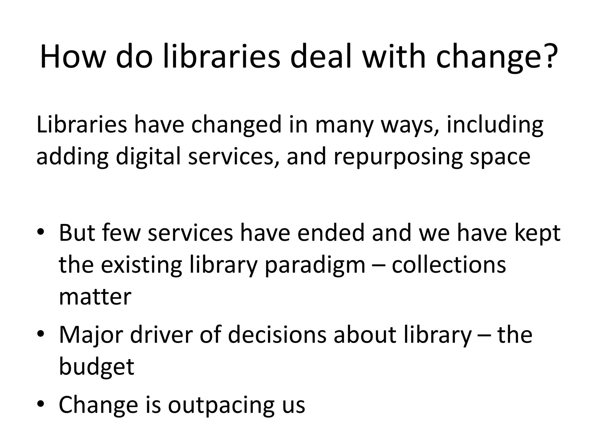 How do libraries deal with change?
Libraries have changed in many ways, including
adding digital services, and repurposing space
• But few services have ended and we have kept
the existing library paradigm – collections
matter
• Major driver of decisions about library – the
budget
• Change is outpacing us
 