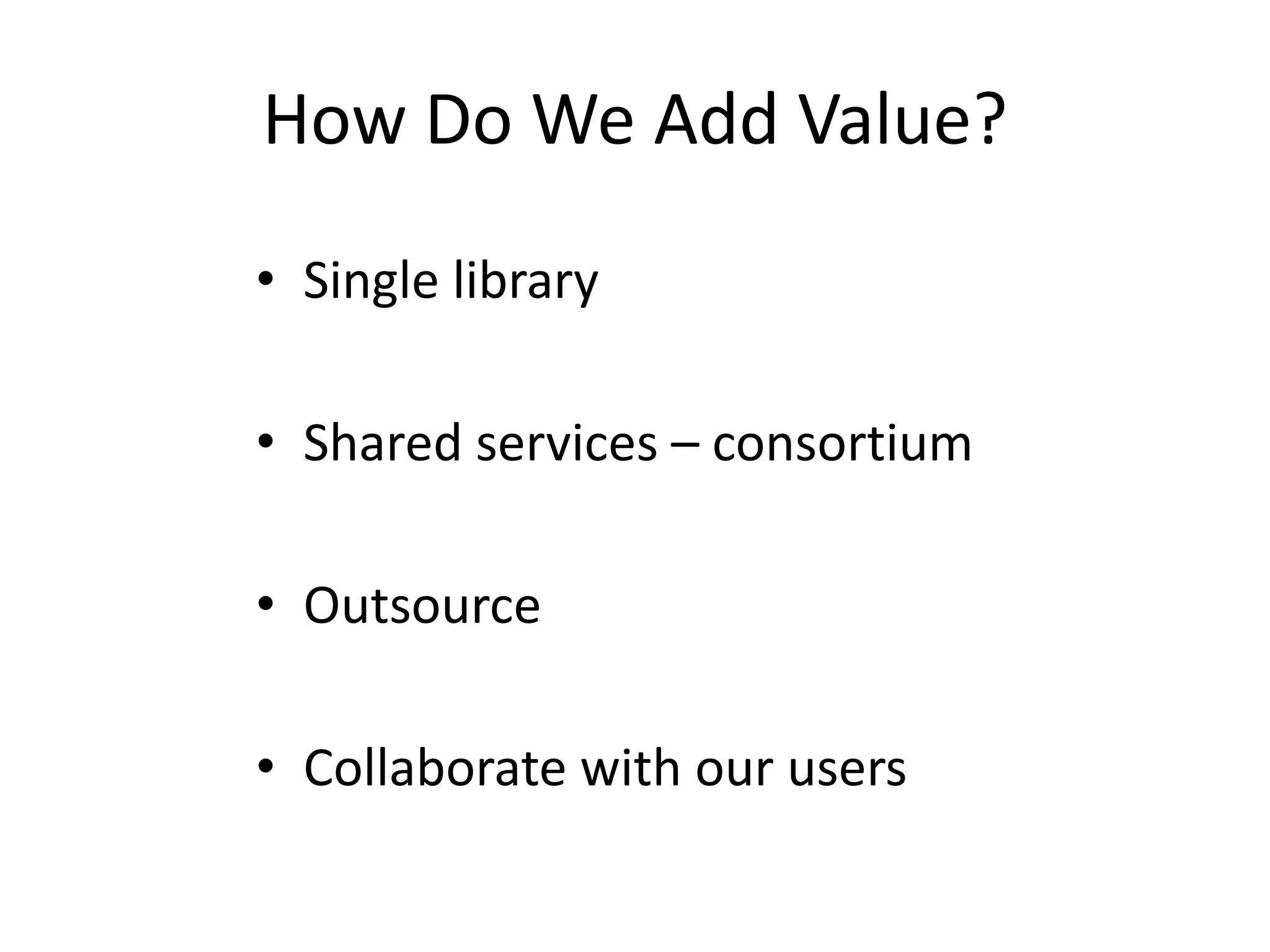 How Do We Add Value?
• Single library
• Shared services – consortium
• Outsource
• Collaborate with our users
 