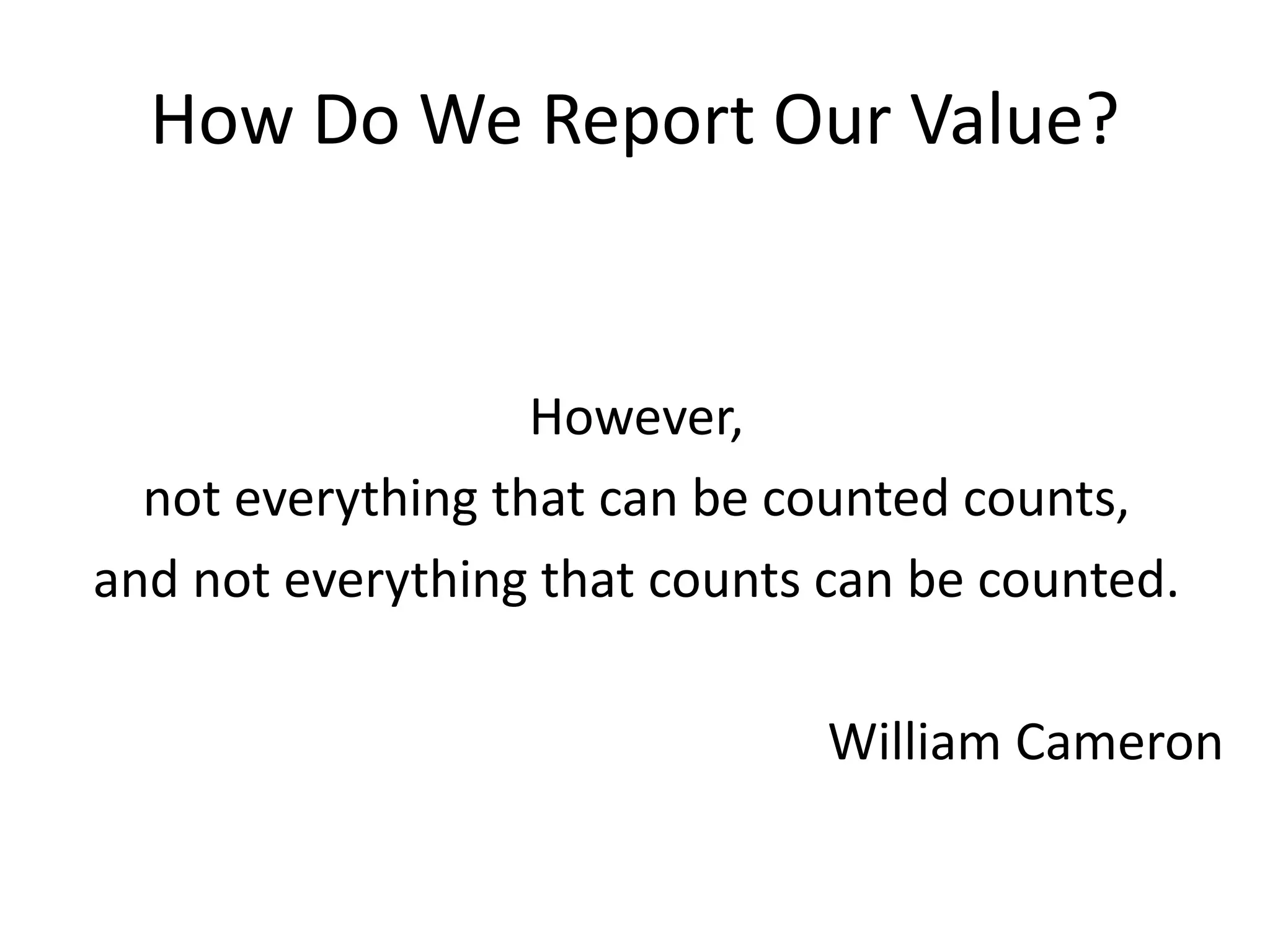 How Do We Report Our Value?
However,
not everything that can be counted counts,
and not everything that counts can be counted.
William Cameron
 