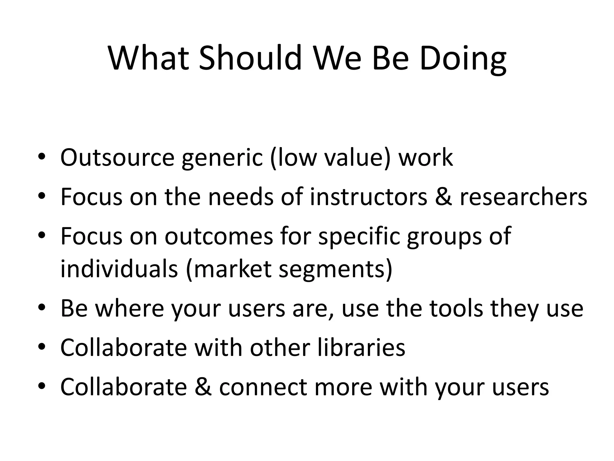 What Should We Be Doing
• Outsource generic (low value) work
• Focus on the needs of instructors & researchers
• Focus on outcomes for specific groups of
individuals (market segments)
• Be where your users are, use the tools they use
• Collaborate with other libraries
• Collaborate & connect more with your users
 