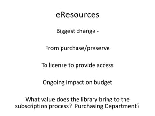 eResources
Biggest change -
From purchase/preserve
To license to provide access
Ongoing impact on budget
What value does the library bring to the
subscription process? Purchasing Department?
 