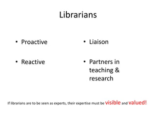 Librarians
• Proactive
• Reactive
• Liaison
• Partners in
teaching &
research
If librarians are to be seen as experts, their expertise must be visible and valued!
 