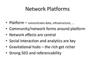 Network Platforms
• Platform – concentrates data, infrastructure, …
• Community/network forms around platform
• Network effects are central
• Social interaction and analytics are key
• Gravitational hubs – the rich get richer
• Strong SEO and referencability
 
