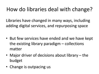How do libraries deal with change?
Libraries have changed in many ways, including
adding digital services, and repurposing space
• But few services have ended and we have kept
the existing library paradigm – collections
matter
• Major driver of decisions about library – the
budget
• Change is outpacing us
 