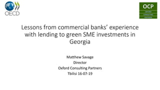 Lessons from commercial banks’ experience
with lending to green SME investments in
Georgia
Matthew Savage
Director
Oxford Consulting Partners
Tbilisi 16-07-19
 