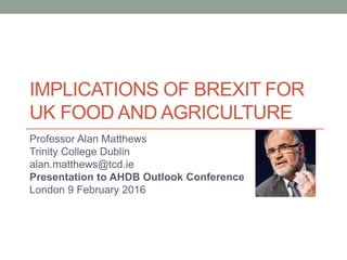 IMPLICATIONS OF BREXIT FOR
UK FOOD AND AGRICULTURE
Professor Alan Matthews
Trinity College Dublin
alan.matthews@tcd.ie
Presentation to AHDB Outlook Conference
London 9 February 2016
 