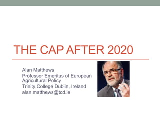 THE CAP AFTER 2020
Alan Matthews
Professor Emeritus of European
Agricultural Policy
Trinity College Dublin, Ireland
alan.matthews@tcd.ie
 