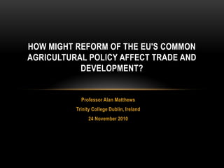 HOW MIGHT REFORM OF THE EU'S COMMON
AGRICULTURAL POLICY AFFECT TRADE AND
           DEVELOPMENT?


            Professor Alan Matthews
          Trinity College Dublin, Ireland
               24 November 2010
 