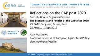 XV EAAE Congress
TOWARDS SUSTAINABLE AGRI-FOOD SYSTEMS:
B A L A N C I N G B E T W E E N M A R K E T S A N D S O C I E T Y
XV EAAE Congress | August 29th – September 1st 2017
Reflections on the CAP post 2020
Contribution to Organised Session
The Economics and Politics of the CAP after 2020
XV EAAE Congress, Parma, Italy
28 August- 1 Sept 2017
Alan Matthews
Professor Emeritus of European Agricultural Policy
alan.matthews@tcd.ie
 