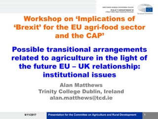 Workshop on ‘Implications of
‘Brexit’ for the EU agri-food sector
and the CAP’
Possible transitional arrangements
related to agriculture in the light of
the future EU – UK relationship:
institutional issues
Alan Matthews
Trinity College Dublin, Ireland
alan.matthews@tcd.ie
9/11/2017 Presentation for the Committee on Agriculture and Rural Development 1
 