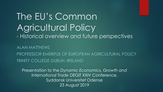 The EU’s Common
Agricultural Policy
- Historical overview and future perspectives
ALAN MATTHEWS
PROFEESSOR EMERITUS OF EUROPEAN AGRICULTURAL POLICY
TRINITY COLLEGE DUBLIN, IRELAND
Presentation to the Dynamic Economics, Growth and
International Trade DEGIT XXIV Conference,
Syddansk Universitet Odense
23 August 2019
 