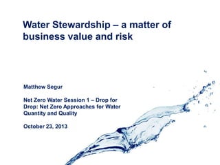 Water Stewardship – a matter of
business value and risk

Matthew Segur
Net Zero Water Session 1 – Drop for
Drop: Net Zero Approaches for Water
Quantity and Quality
October 23, 2013

 