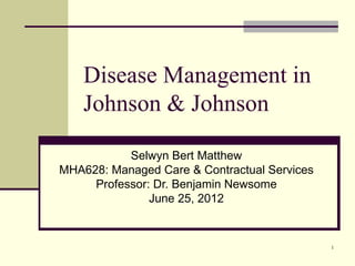 Disease Management in
    Johnson & Johnson

           Selwyn Bert Matthew
MHA628: Managed Care & Contractual Services
     Professor: Dr. Benjamin Newsome
               June 25, 2012


                                              1
 