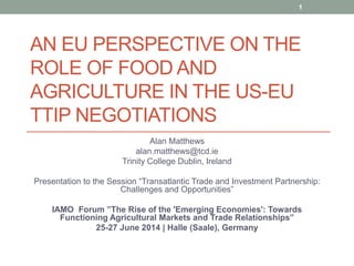 AN EU PERSPECTIVE ON THE
ROLE OF FOOD AND
AGRICULTURE IN THE US-EU
TTIP NEGOTIATIONS
Alan Matthews
alan.matthews@tcd.ie
Trinity College Dublin, Ireland
Presentation to the Session “Transatlantic Trade and Investment Partnership:
Challenges and Opportunities”
IAMO Forum ”The Rise of the 'Emerging Economies': Towards
Functioning Agricultural Markets and Trade Relationships”
25-27 June 2014 | Halle (Saale), Germany
1
 