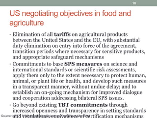 US negotiating objectives in food and
agriculture
• Elimination of all tariffs on agricultural products
between the United States and the EU, with substantial
duty elimination on entry into force of the agreement,
transition periods where necessary for sensitive products,
and appropriate safeguard mechanisms
• Commitments to base SPS measures on science and
international standards or scientific risk assessments,
apply them only to the extent necessary to protect human,
animal, or plant life or health, and develop such measures
in a transparent manner, without undue delay; and to
establish an on-going mechanism for improved dialogue
and cooperation addressing bilateral SPS issues.
• Go beyond existing TBT commitments through
increased openness and transparency in setting standards
and regulations, equivalence of certification mechanisms
10
Source: USTR T-TIP Negotiating Objectives Fact Sheet, Mar 2014
 