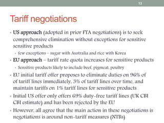 Tariff negotiations
• US approach (adopted in prior FTA negotiations) is to seek
comprehensive elimination without exceptions for sensitive
sensitive products
• few exceptions – sugar with Australia and rice with Korea
• EU approach – tariff rate quota increases for sensitive products
• Sensitive products likely to include beef, pigmeat, poultry
• EU initial tariff offer proposes to eliminate duties on 96% of
of tariff lines immediately, 3% of tariff lines over time, and
maintain tariffs on 1% tariff lines for sensitive products
• Initial US offer only offers 69% duty-free tariff lines (UK CBI
CBI estimate) and has been rejected by the EU
• However, all agree that the main action in these negotiations is
negotiations is around non-tariff measures (NTBs)
13
 