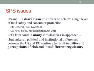 SPS issues
• US and EU share basic mandate to achieve a high level
of food safety and consumer protection
• EU General Food Law 2002
• US Food Safety Modernization Act 2011
• Both laws contain many similarities in approach…
• ..but cultural, political and institutional differences
between the US and EU continue to result in different
perceptions of risk and thus different regulatory
16
 