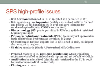 SPS high-profile issues
• Beef hormones (banned in EU in 1985 but still permitted in US)
• Beta agonists e.g. ractopamine (widely used as feed additive for beef
and pigs in US but banned in EU in 1996 and zero tolerance for
residues despite disputed CODEX vote in 2012)
• Biotechnology (GM plants permitted in US since 1986 but restricted
beginning in 1990)
• Pathogen reduction treatments (PRTs) (generally not approved in
lactic acid to clean beef carcases permitted in 2013)
• US 1998 ban on EU beef imports due to BSE lifted in 2013, but import
clearance yet to be given.
• US dairy standards (Grade A Pasteurized Milk Ordinance)
• Proposed changes to EU pesticide regulations which would ban
substances classified as endocrine disruptors and set default low MRLs
• Antibiotics in animal feed (significantly restricted in the EU in 1998
banned for non-medical use in 2006)
• Cloning restrictions
19
 