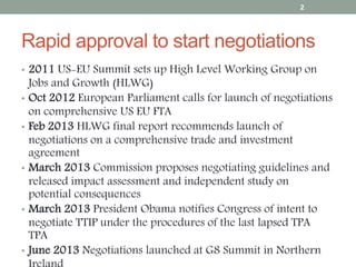 Rapid approval to start negotiations
• 2011 US-EU Summit sets up High Level Working Group on
Jobs and Growth (HLWG)
• Oct 2012 European Parliament calls for launch of negotiations
on comprehensive US EU FTA
• Feb 2013 HLWG final report recommends launch of
negotiations on a comprehensive trade and investment
agreement
• March 2013 Commission proposes negotiating guidelines and
released impact assessment and independent study on
potential consequences
• March 2013 President Obama notifies Congress of intent to
negotiate TTIP under the procedures of the last lapsed TPA
TPA
• June 2013 Negotiations launched at G8 Summit in Northern
2
 