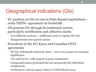 Geographical indications (GIs)
• EU position on GIs set out in Doha Round negotiations –
seeks TRIPS+ agreement on foodstuffs
• US protects GIs through its trademark system,
particularly certification and collective marks
• Two different systems – additional costs to register EU GIs
• Disagreement over generic names
• Precedents in the EU-Korea and Canadian CETA
agreements
• EU list of demands relatively short – just a few names of economic
significance
• ‘live and let live’ with respect to prior trademarks
• Compound names protected but not necessarily the individual
components
• US Senators ‘cheese names’ letter to USTR March 2014
20
 