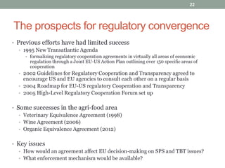 The prospects for regulatory convergence
• Previous efforts have had limited success
• 1995 New Transatlantic Agenda
• formalizing regulatory cooperation agreements in virtually all areas of economic
regulation through a Joint EU-US Action Plan outlining over 150 specific areas of
cooperation
• 2002 Guidelines for Regulatory Cooperation and Transparency agreed to
encourage US and EU agencies to consult each other on a regular basis
• 2004 Roadmap for EU-US regulatory Cooperation and Transparency
• 2005 High-Level Regulatory Cooperation Forum set up
• Some successes in the agri-food area
• Veterinary Equivalence Agreement (1998)
• Wine Agreement (2006)
• Organic Equivalence Agreement (2012)
• Key issues
• How would an agreement affect EU decision-making on SPS and TBT issues?
• What enforcement mechanism would be available?
22
 