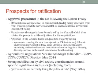 Prospects for ratification
• Approval procedures in the EU following the Lisbon Treaty
• EU’s exclusive competence in commercial (trade) policy extended from
from trade in goods to services and IPR, as well as external investment
investment policy
• Mandate for the negotiations formulated by the Council which thus
retains the power to set the objectives for the negotiations
• Approval in the Council based on qualified majority voting
• agreements covering the new issues (services, IPR, investment) fall under
under unanimity except in three cases (domestic implementation by
unanimity, audiovisual services that affect cultural or linguistic diversity,
diversity, services in the social, education or health sectors).
• Agricultural negotiations “are not too tough to handle” – COPA
COPA COGECA Director, May 2014
• Strong mobilisation by civil society constituencies around
specific regulations and issues (including food)
• “governments are currently losing the public debate” (Novy, 2014)
23
 