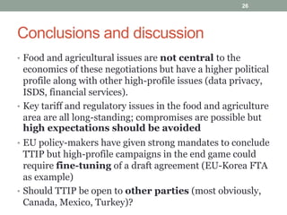Conclusions and discussion
• Food and agricultural issues are not central to the
economics of these negotiations but have a higher political
profile along with other high-profile issues (data privacy,
ISDS, financial services).
• Key tariff and regulatory issues in the food and agriculture
area are all long-standing; compromises are possible but
high expectations should be avoided
• EU policy-makers have given strong mandates to conclude
TTIP but high-profile campaigns in the end game could
require fine-tuning of a draft agreement (EU-Korea FTA
as example)
• Should TTIP be open to other parties (most obviously,
Canada, Mexico, Turkey)?
26
 